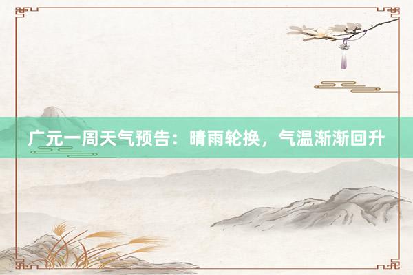 广元一周天气预告：晴雨轮换，气温渐渐回升